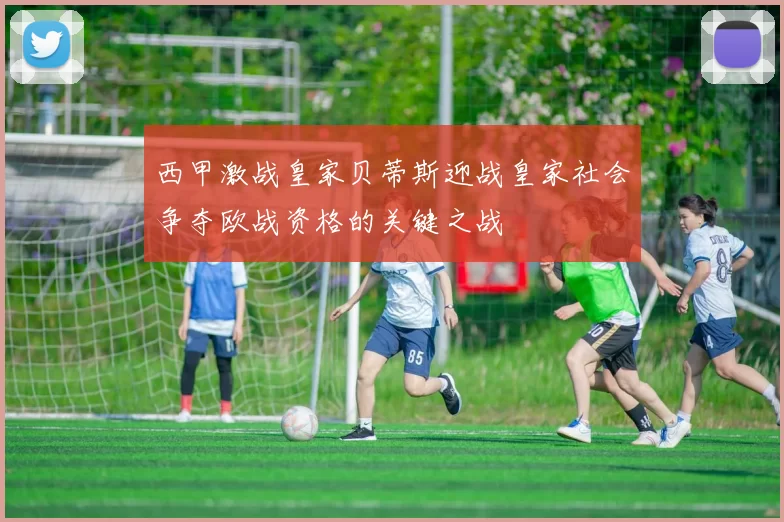 西甲激战皇家贝蒂斯迎战皇家社会争夺欧战资格的关键之战