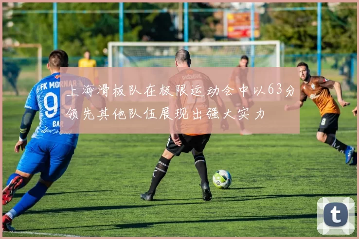 上海滑板队在极限运动会中以63分领先其他队伍展现出强大实力