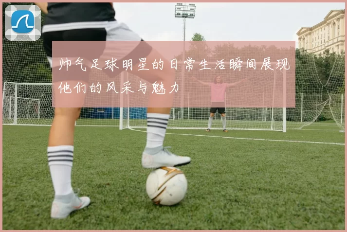 帅气足球明星的日常生活瞬间展现他们的风采与魅力