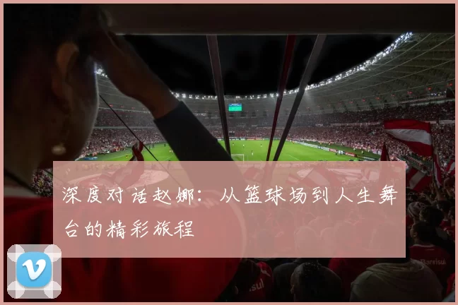 深度对话赵娜：从篮球场到人生舞台的精彩旅程