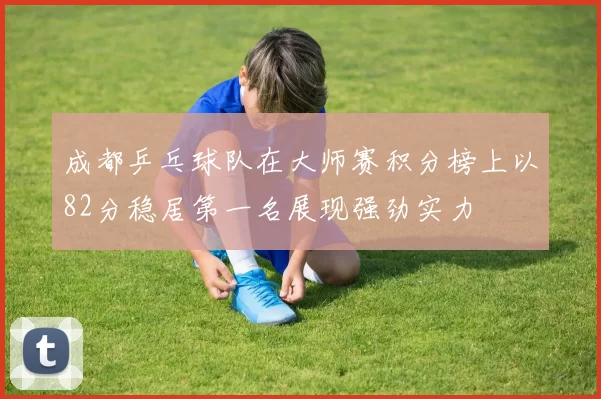 成都乒乓球队在大师赛积分榜上以82分稳居第一名展现强劲实力