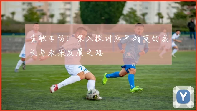黄敏专访：深入探讨和平精英的成长与未来发展之路