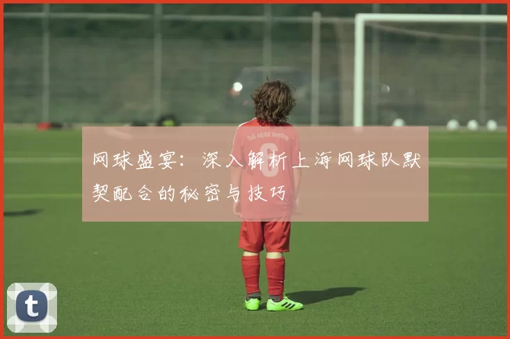 网球盛宴：深入解析上海网球队默契配合的秘密与技巧