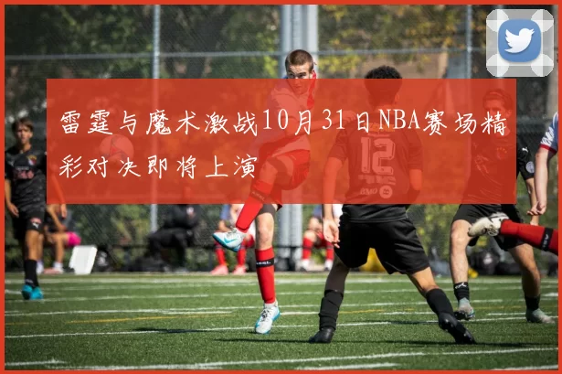 雷霆与魔术激战10月31日NBA赛场精彩对决即将上演