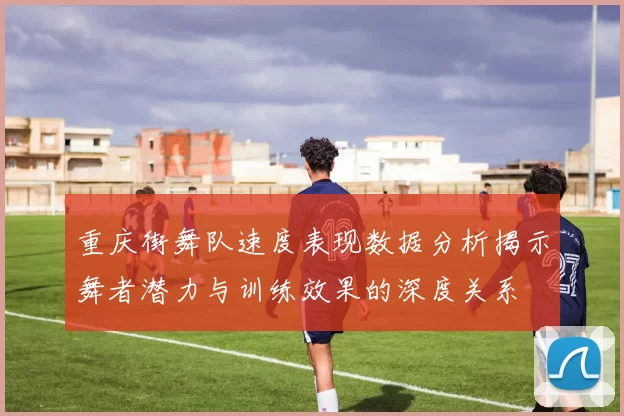 重庆街舞队速度表现数据分析揭示舞者潜力与训练效果的深度关系