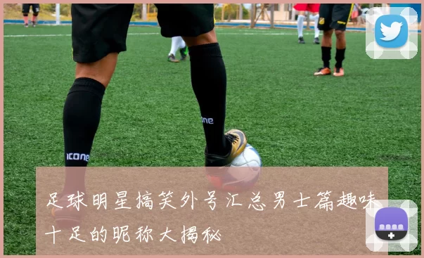 足球明星搞笑外号汇总男士篇趣味十足的昵称大揭秘