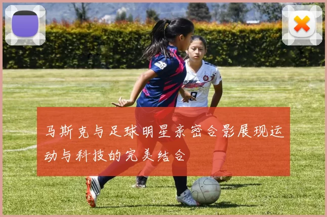 马斯克与足球明星亲密合影展现运动与科技的完美结合