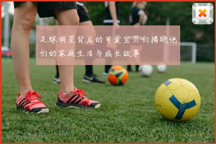 足球明星背后的可爱宝贝们揭晓他们的家庭生活与成长故事