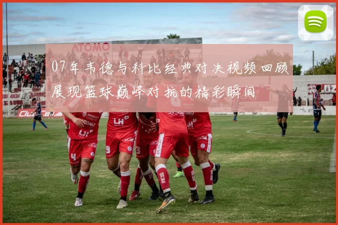 07年韦德与科比经典对决视频回顾展现篮球巅峰对抗的精彩瞬间