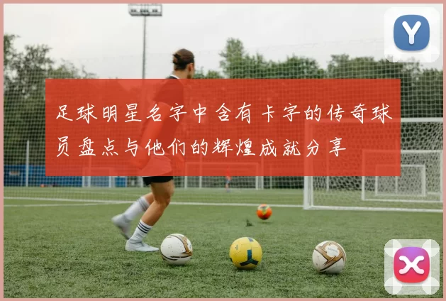 足球明星名字中含有卡字的传奇球员盘点与他们的辉煌成就分享