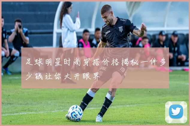足球明星时尚穿搭价格揭秘一件多少钱让你大开眼界