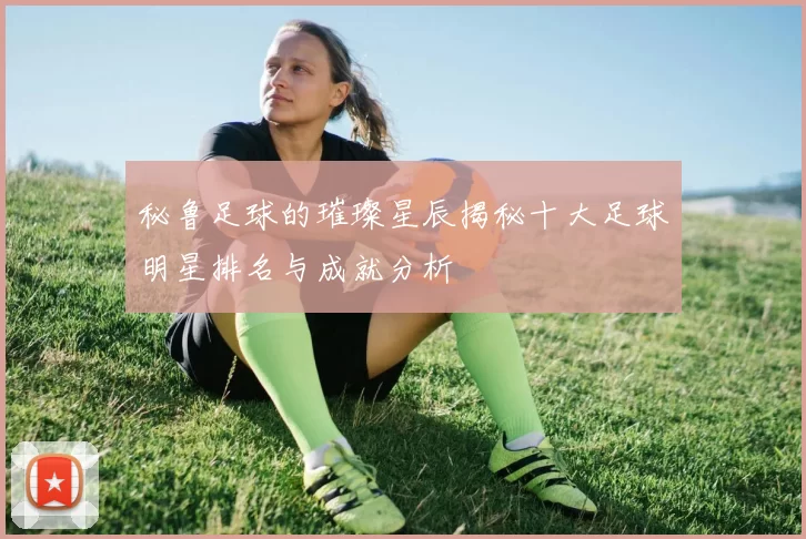 秘鲁足球的璀璨星辰揭秘十大足球明星排名与成就分析