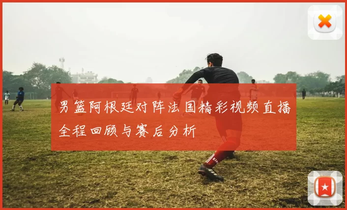 男篮阿根廷对阵法国精彩视频直播全程回顾与赛后分析