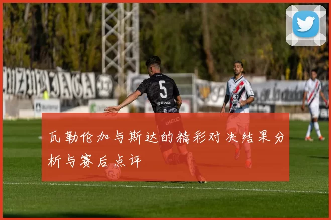 瓦勒伦加与斯达的精彩对决结果分析与赛后点评