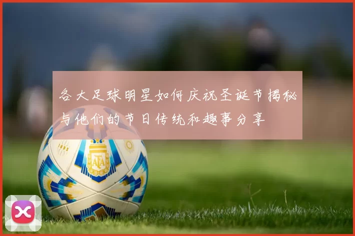 各大足球明星如何庆祝圣诞节揭秘与他们的节日传统和趣事分享