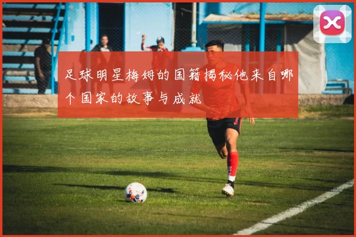 足球明星梅姆的国籍揭秘他来自哪个国家的故事与成就