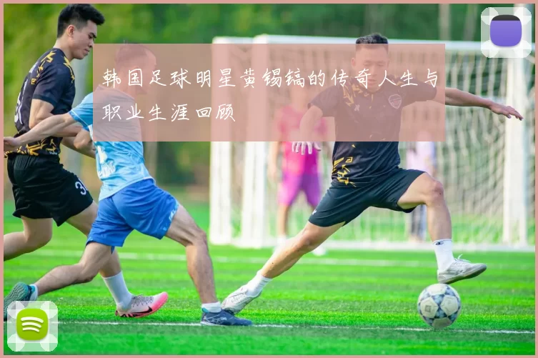 韩国足球明星黄锡镐的传奇人生与职业生涯回顾