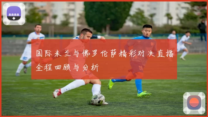 国际米兰与佛罗伦萨精彩对决直播全程回顾与分析