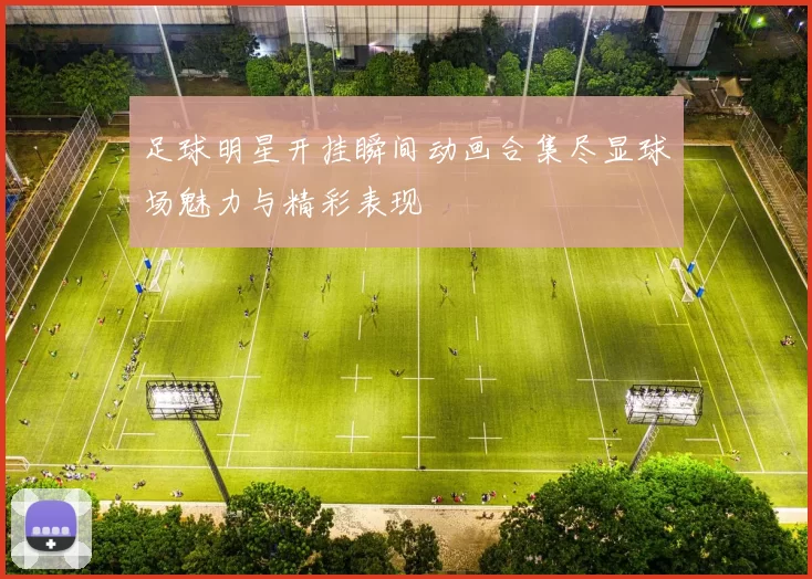 足球明星开挂瞬间动画合集尽显球场魅力与精彩表现