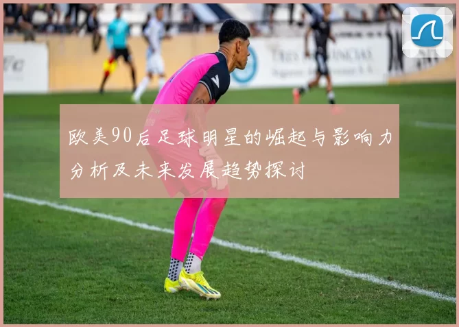 欧美90后足球明星的崛起与影响力分析及未来发展趋势探讨