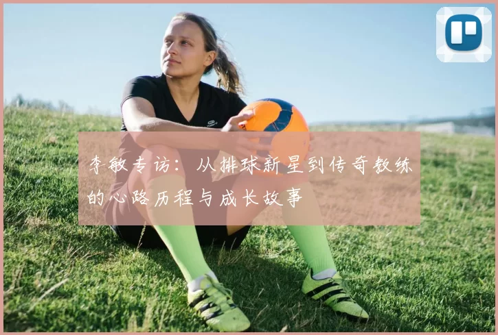 李敏专访：从排球新星到传奇教练的心路历程与成长故事
