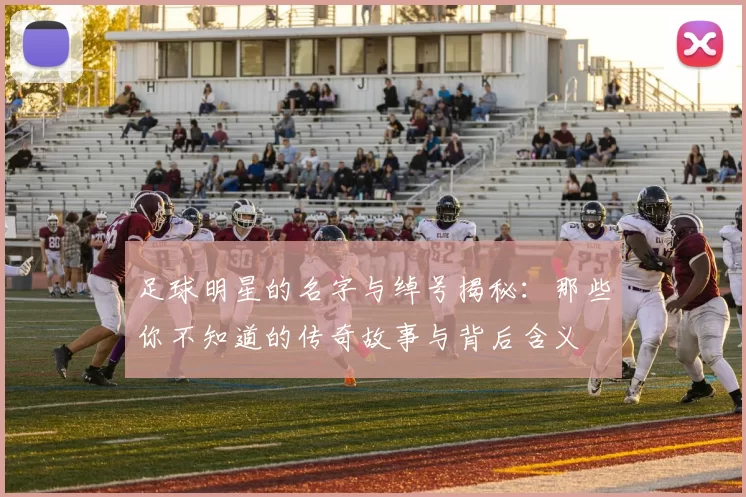 足球明星的名字与绰号揭秘：那些你不知道的传奇故事与背后含义