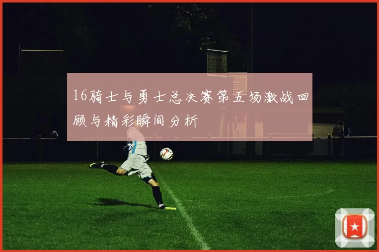 16骑士与勇士总决赛第五场激战回顾与精彩瞬间分析
