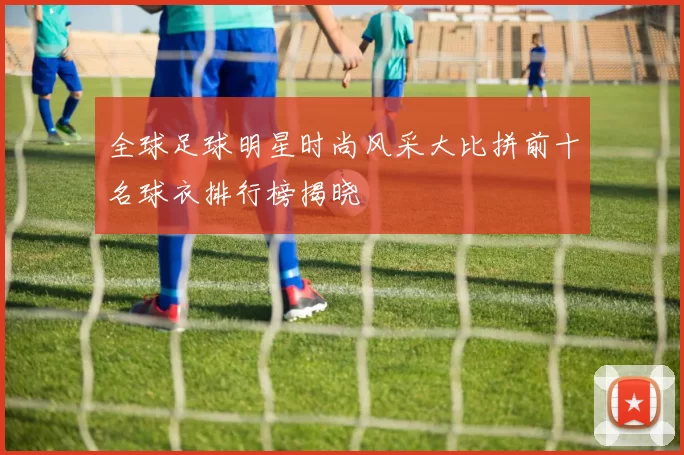 全球足球明星时尚风采大比拼前十名球衣排行榜揭晓
