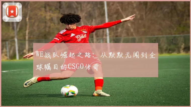 WE战队崛起之路：从默默无闻到全球瞩目的CSGO传奇