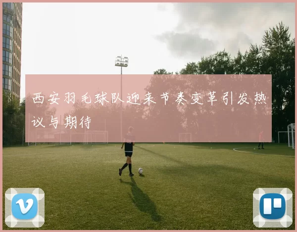 西安羽毛球队迎来节奏变革引发热议与期待