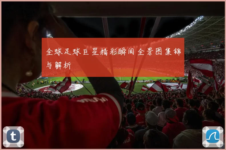 全球足球巨星精彩瞬间全景图集锦与解析