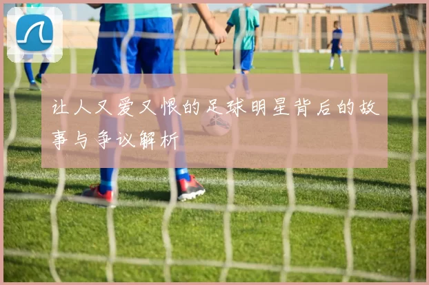 让人又爱又恨的足球明星背后的故事与争议解析