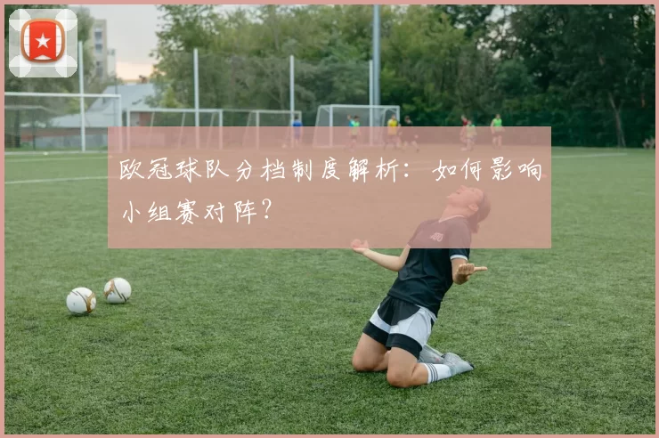 欧冠球队分档制度解析：如何影响小组赛对阵？
