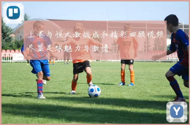 上港与恒大激战成和精彩回顾视频尽显足球魅力与激情