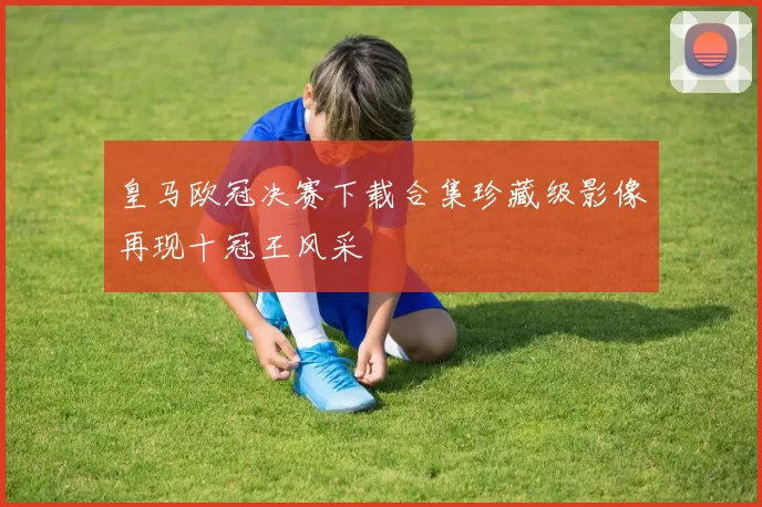 皇马欧冠决赛下载合集珍藏级影像再现十冠王风采
