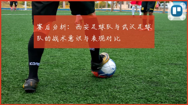 赛后分析：西安足球队与武汉足球队的战术意识与表现对比
