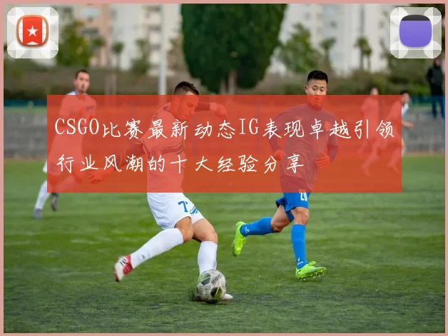 CSGO比赛最新动态IG表现卓越引领行业风潮的十大经验分享