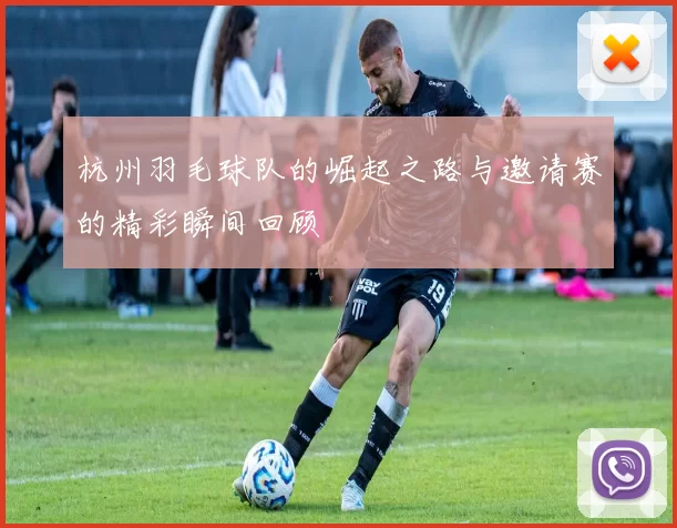 杭州羽毛球队的崛起之路与邀请赛的精彩瞬间回顾