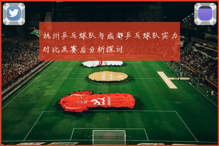 杭州乒乓球队与成都乒乓球队实力对比及赛后分析探讨