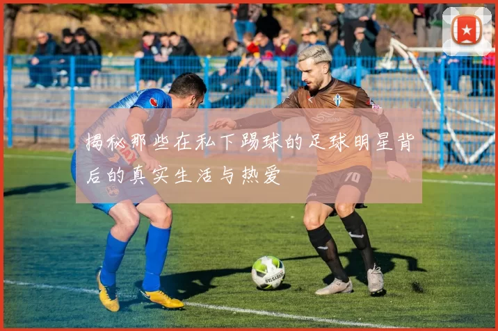 揭秘那些在私下踢球的足球明星背后的真实生活与热爱