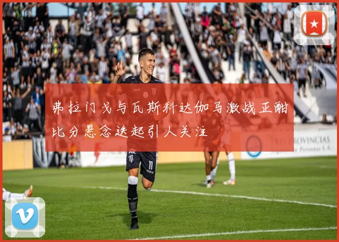弗拉门戈与瓦斯科达伽马激战正酣比分悬念迭起引人关注