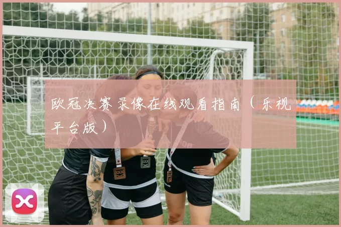欧冠决赛录像在线观看指南（乐视平台版）