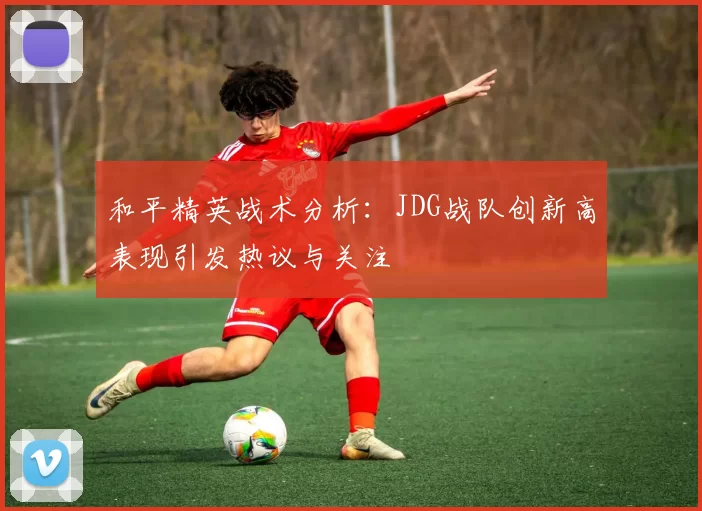和平精英战术分析：JDG战队创新高表现引发热议与关注