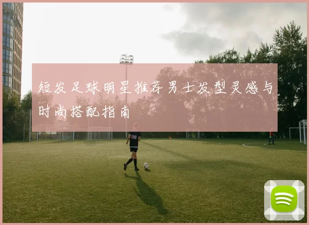 短发足球明星推荐男士发型灵感与时尚搭配指南