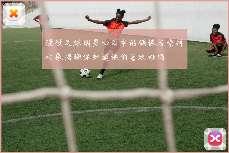 现役足球明星心目中的偶像与崇拜对象揭晓你知道他们喜欢谁吗