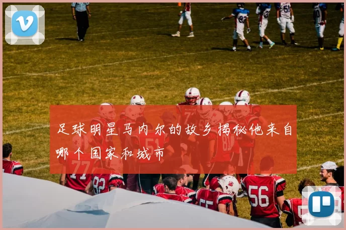 足球明星马内尔的故乡揭秘他来自哪个国家和城市