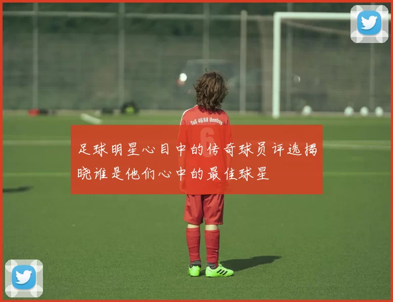 足球明星心目中的传奇球员评选揭晓谁是他们心中的最佳球星
