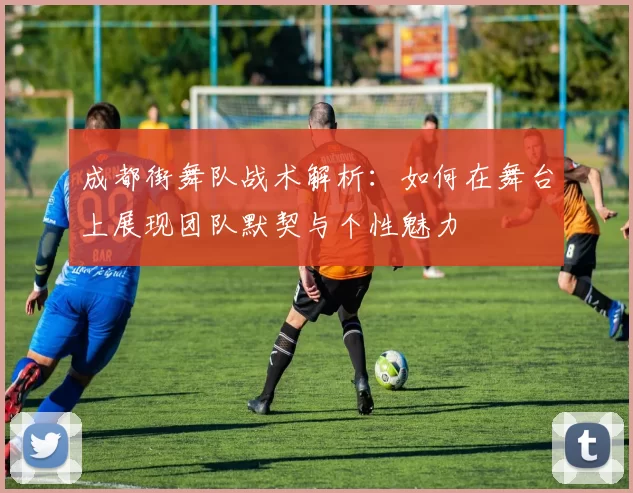 成都街舞队战术解析：如何在舞台上展现团队默契与个性魅力