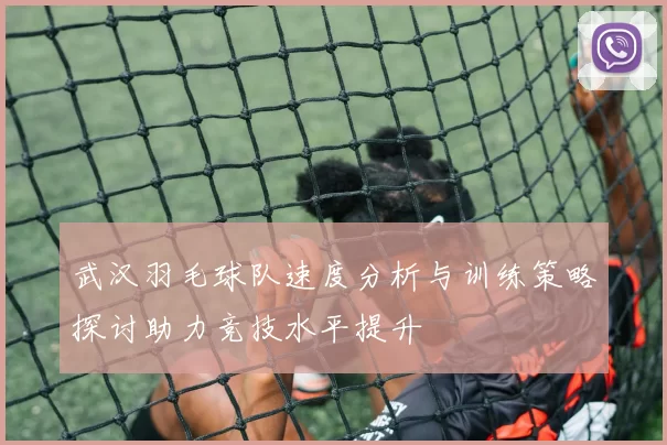 武汉羽毛球队速度分析与训练策略探讨助力竞技水平提升