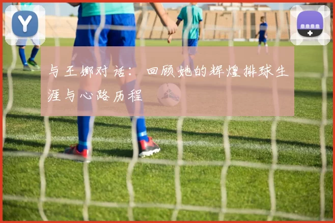 与王娜对话：回顾她的辉煌排球生涯与心路历程